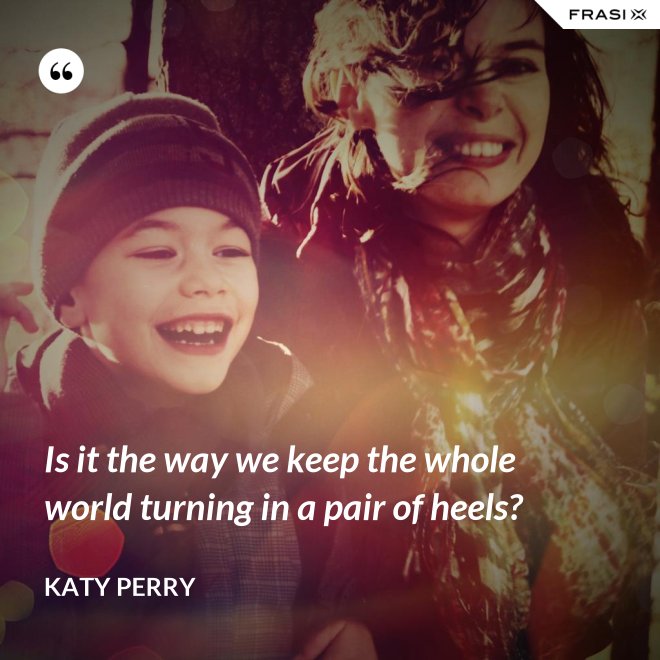 Is it the way we keep the whole world turning in a pair of heels? - Katy Perry