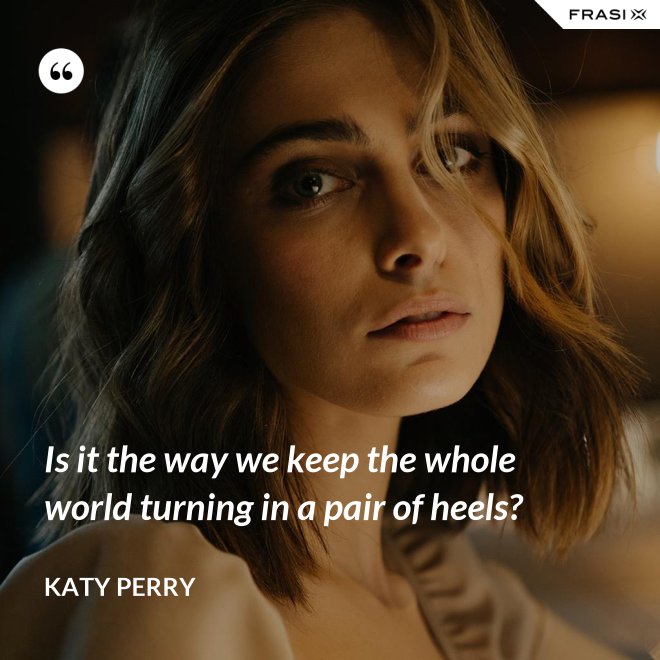 Is it the way we keep the whole world turning in a pair of heels? - Katy Perry
