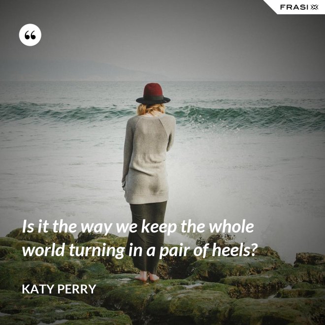 Is it the way we keep the whole world turning in a pair of heels? - Katy Perry