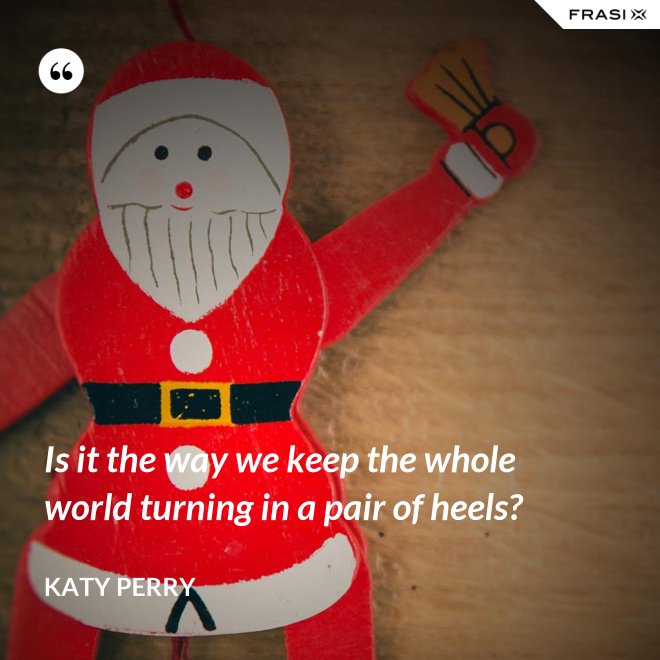 Is it the way we keep the whole world turning in a pair of heels? - Katy Perry