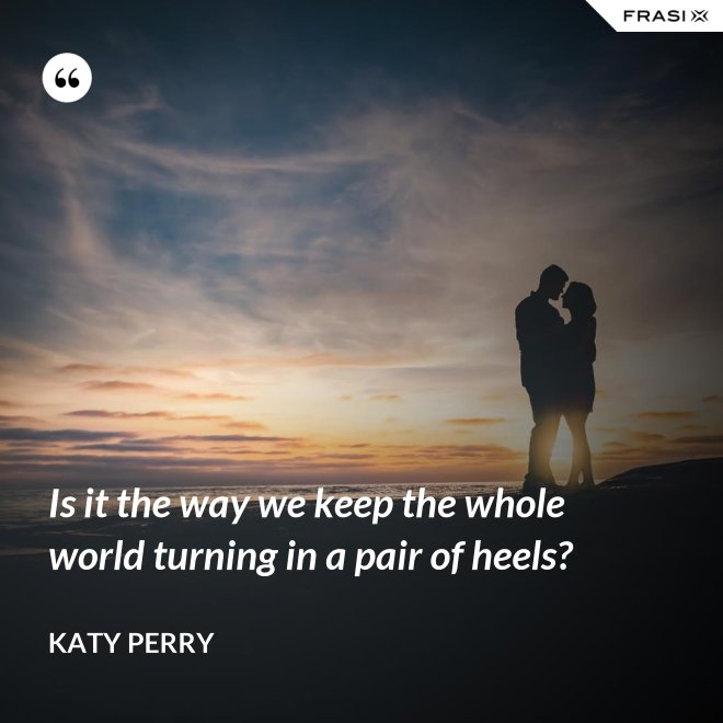 Is it the way we keep the whole world turning in a pair of heels? - Katy Perry