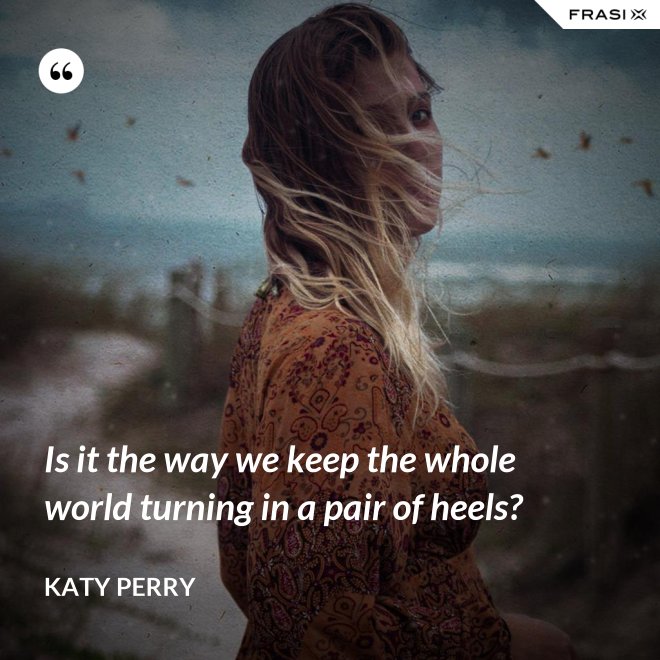 Is it the way we keep the whole world turning in a pair of heels? - Katy Perry