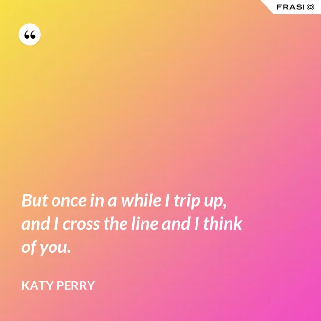 But once in a while I trip up, and I cross the line and I think of you. - Katy Perry