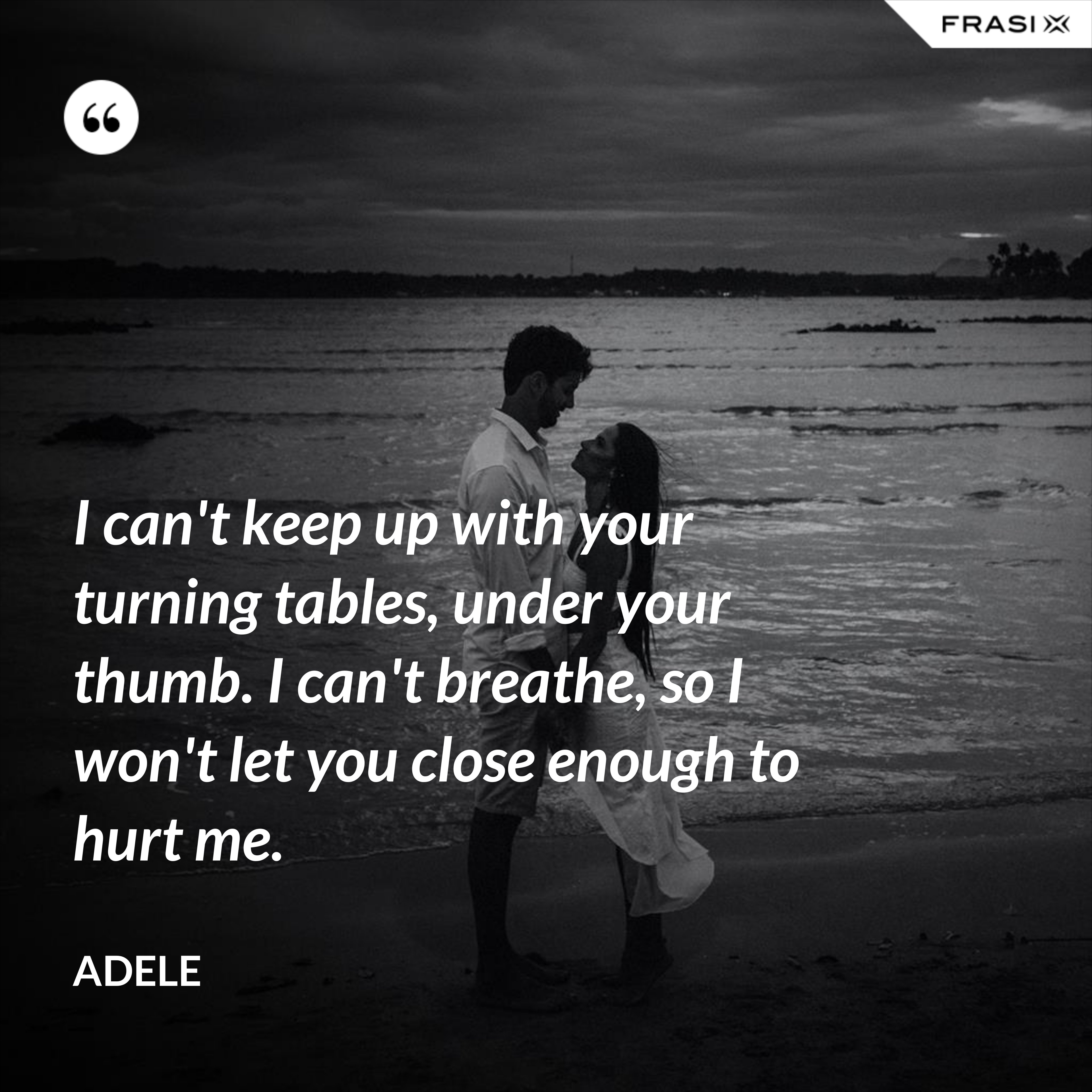 I can't keep up with your turning tables, under your thumb. I can't breathe, so I won't let you close enough to hurt me. - Adele