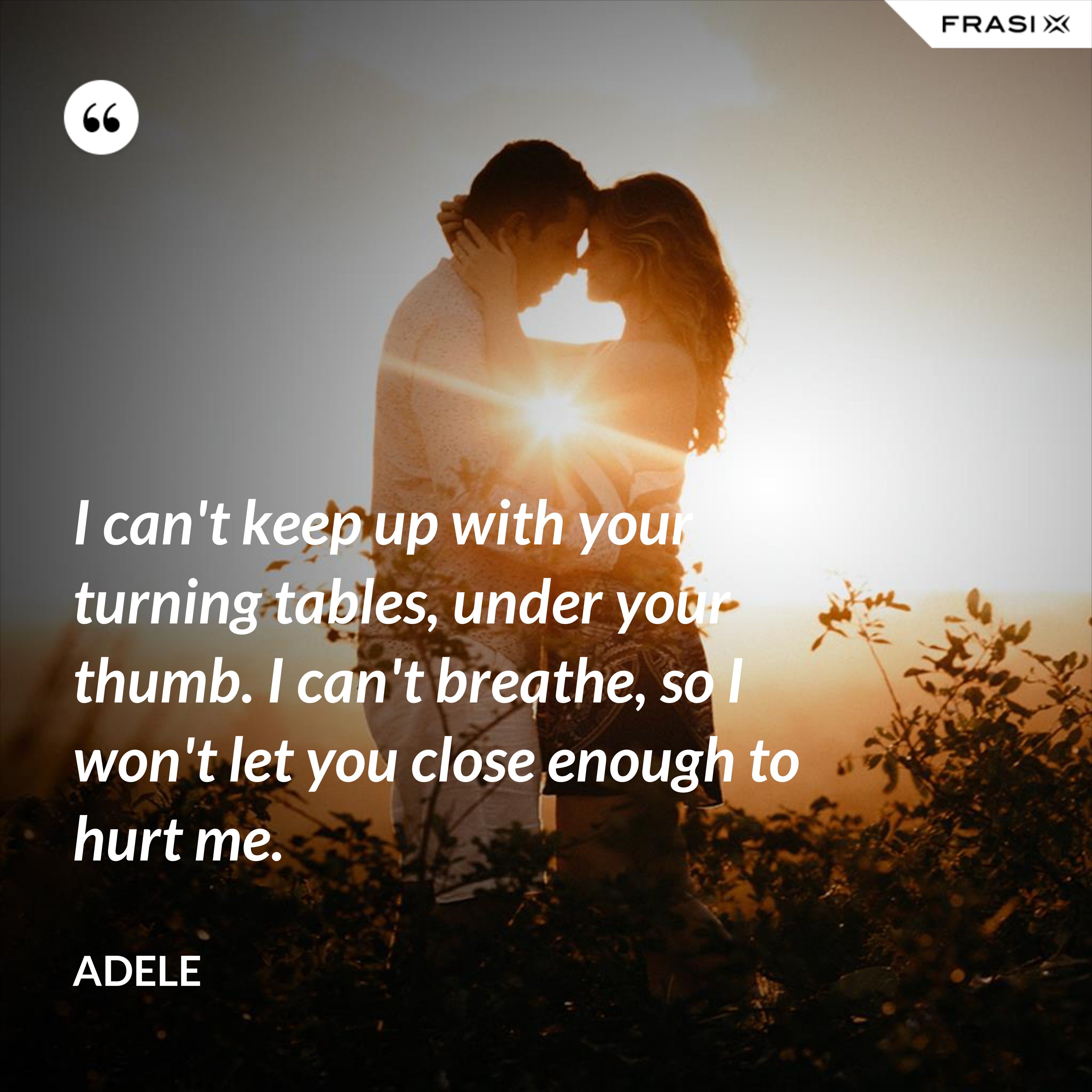 I can't keep up with your turning tables, under your thumb. I can't breathe, so I won't let you close enough to hurt me. - Adele