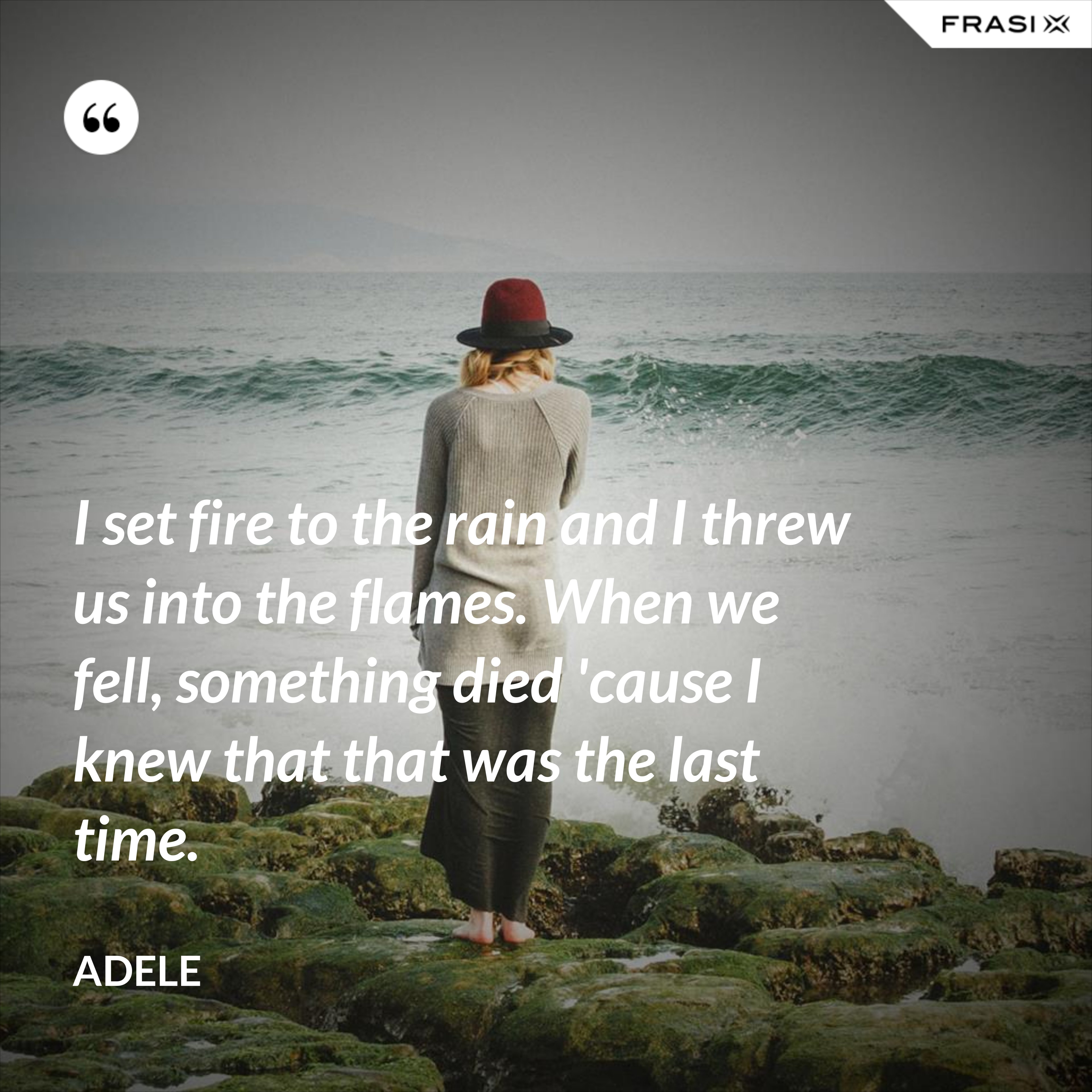 I set fire to the rain and I threw us into the flames. When we fell, something died 'cause I knew that that was the last time. - Adele