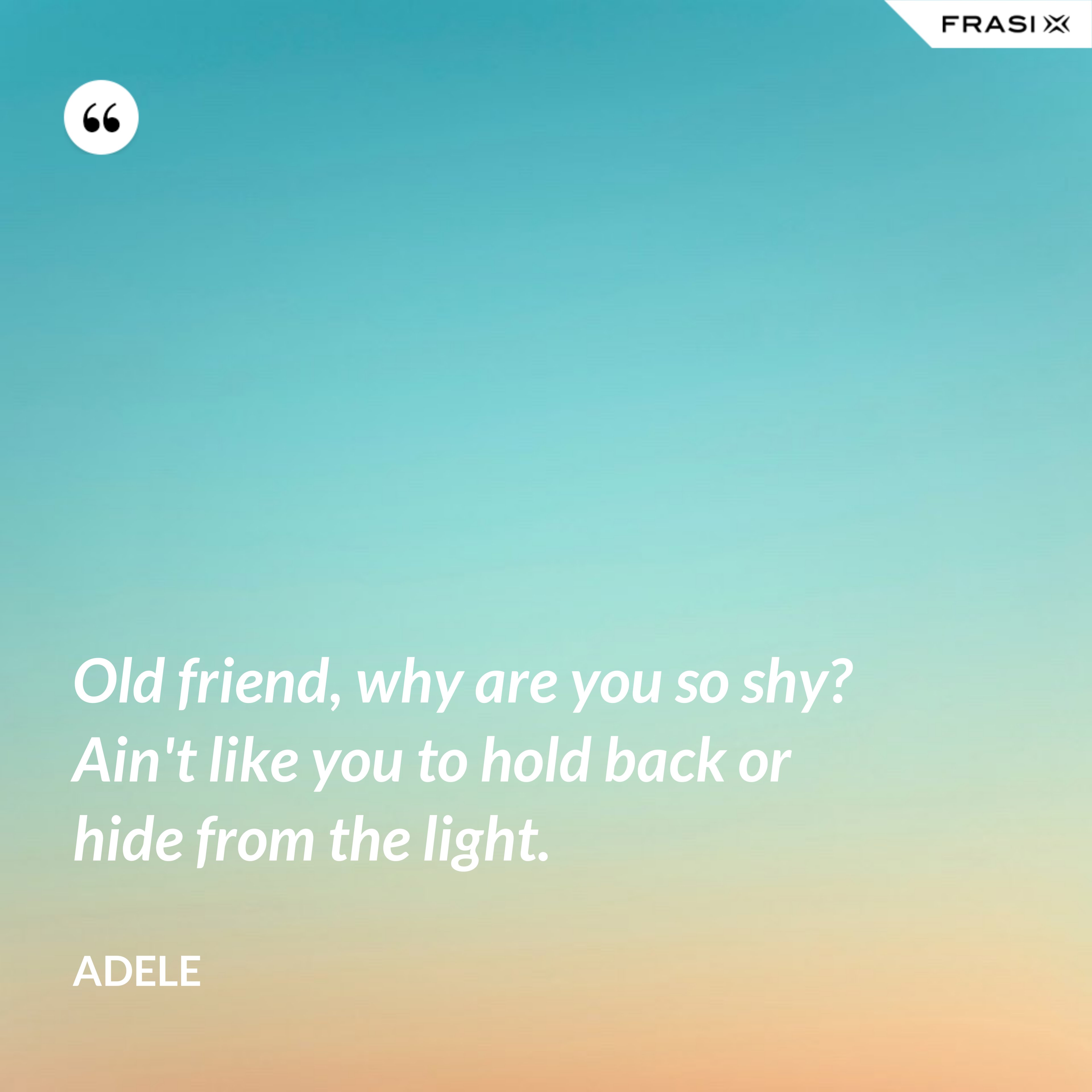 Old friend, why are you so shy? Ain't like you to hold back or hide from the light. - Adele
