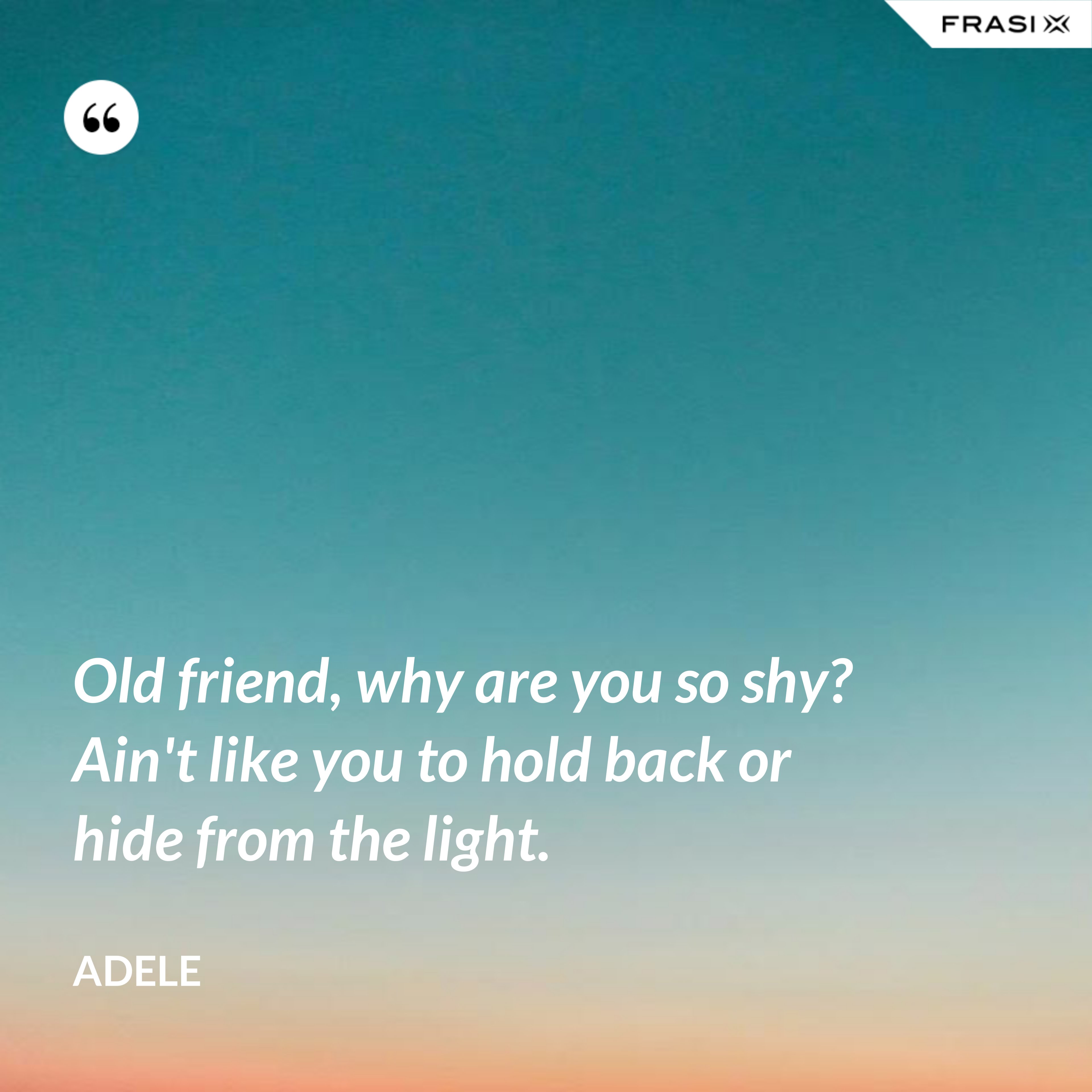 Old friend, why are you so shy? Ain't like you to hold back or hide from the light. - Adele