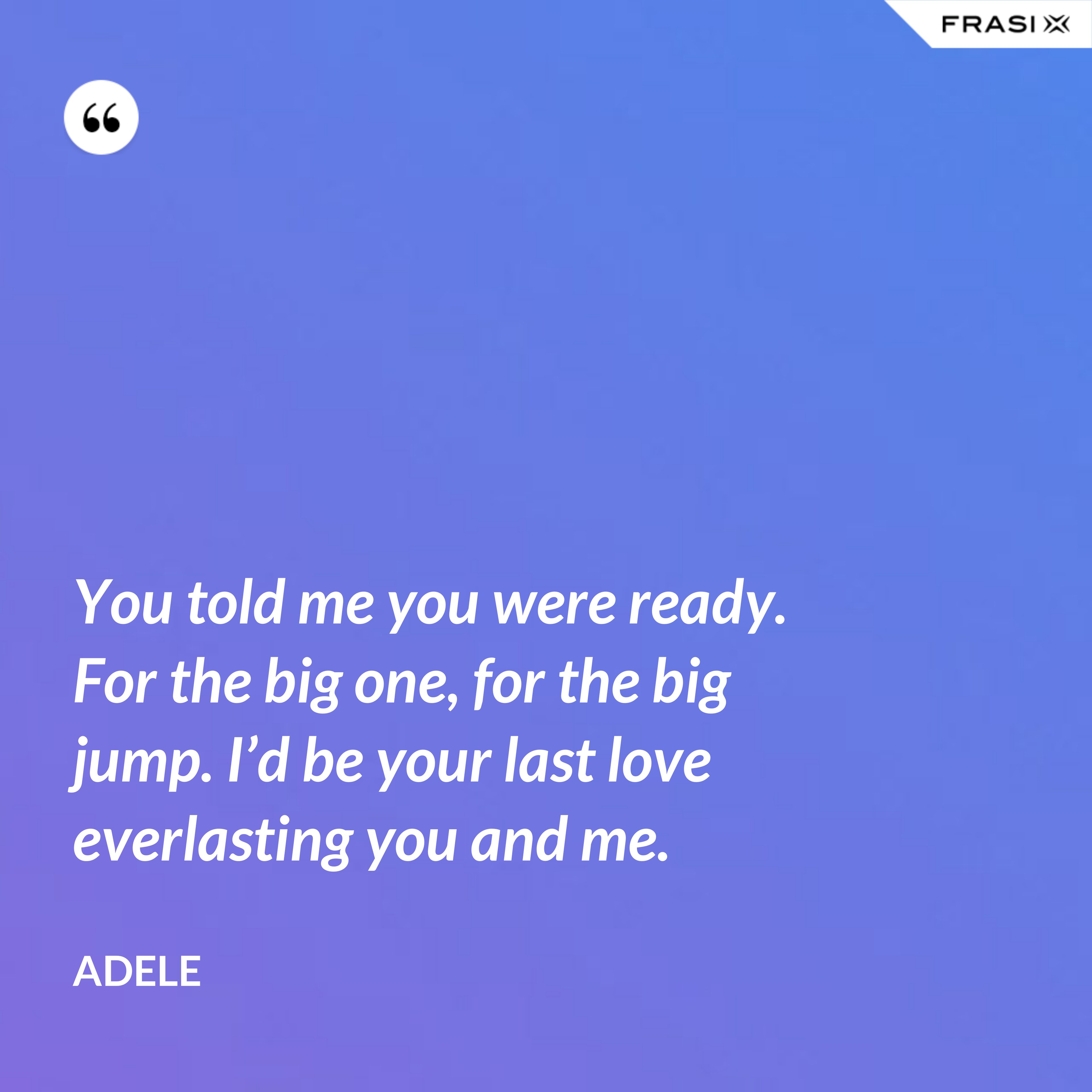 You told me you were ready. For the big one, for the big jump. I’d be your last love everlasting you and me. - Adele