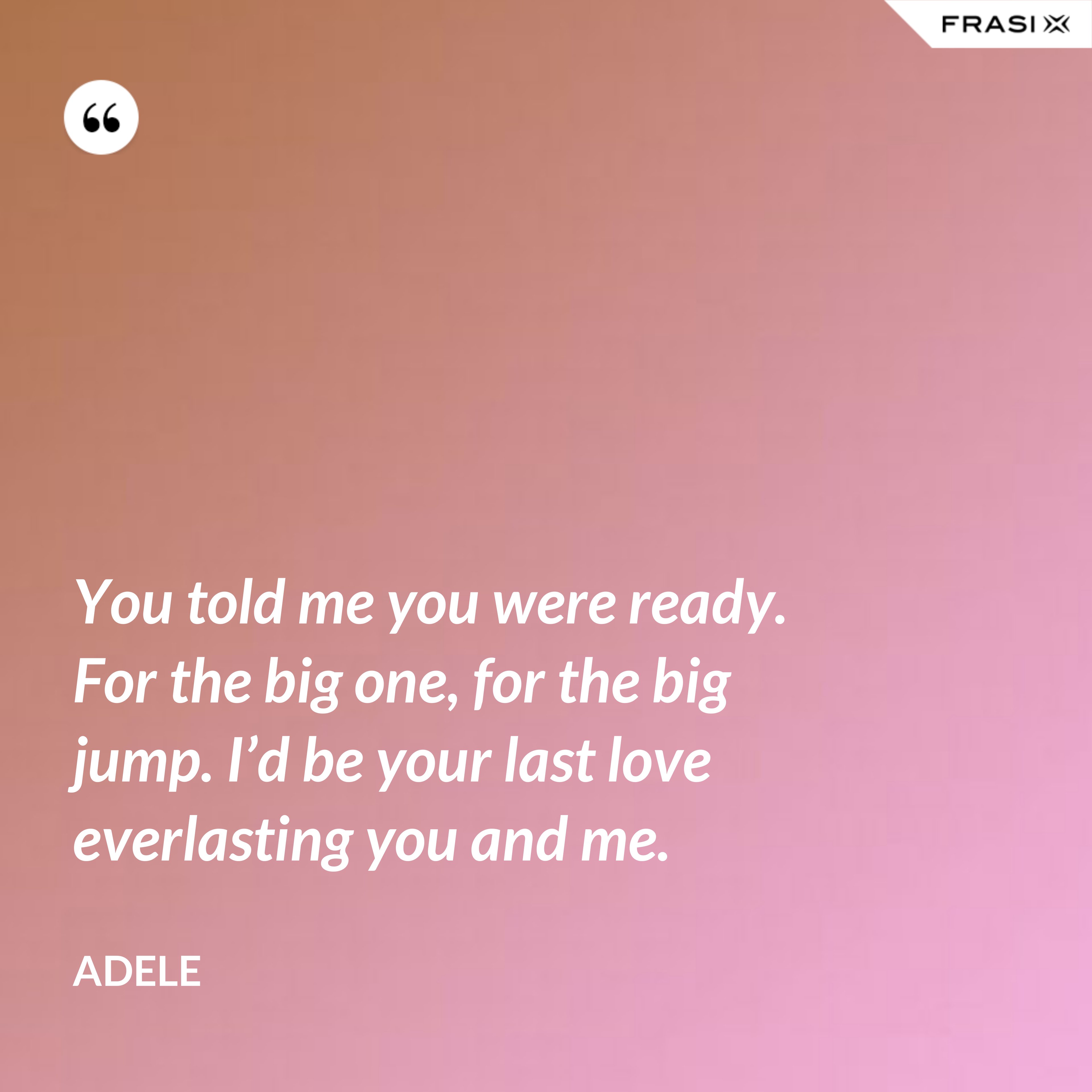 You told me you were ready. For the big one, for the big jump. I’d be your last love everlasting you and me. - Adele