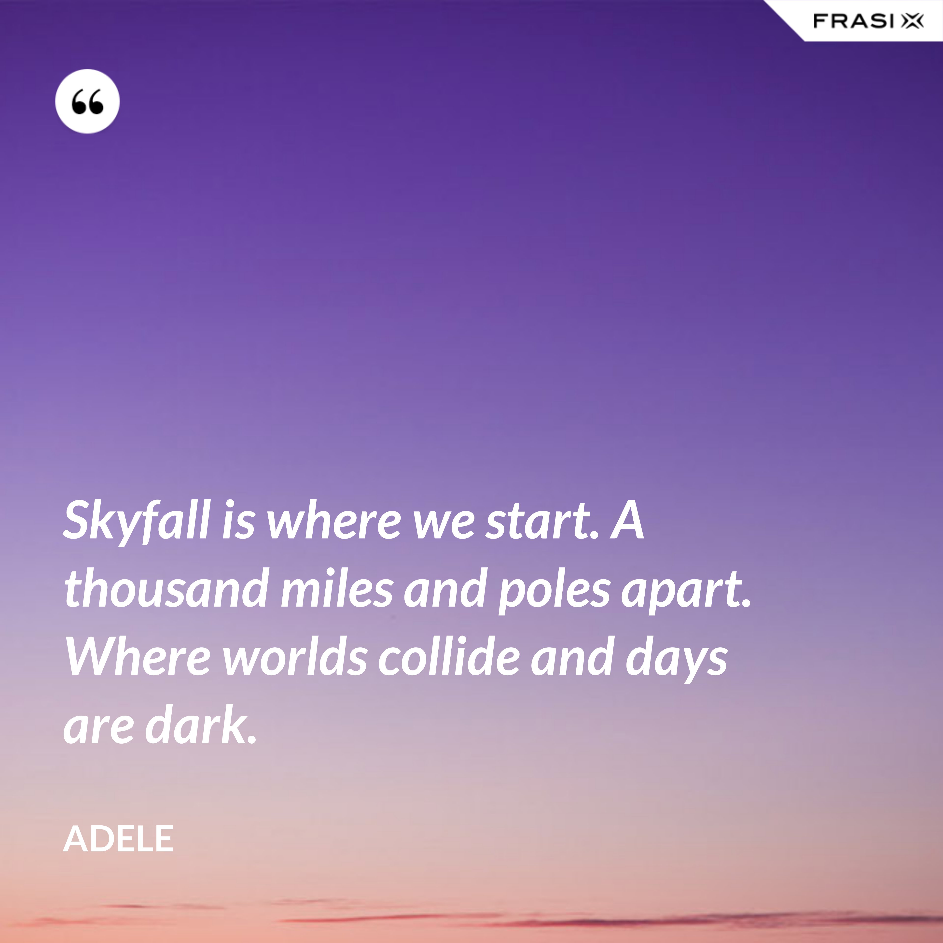 Skyfall is where we start. A thousand miles and poles apart. Where worlds collide and days are dark. - Adele