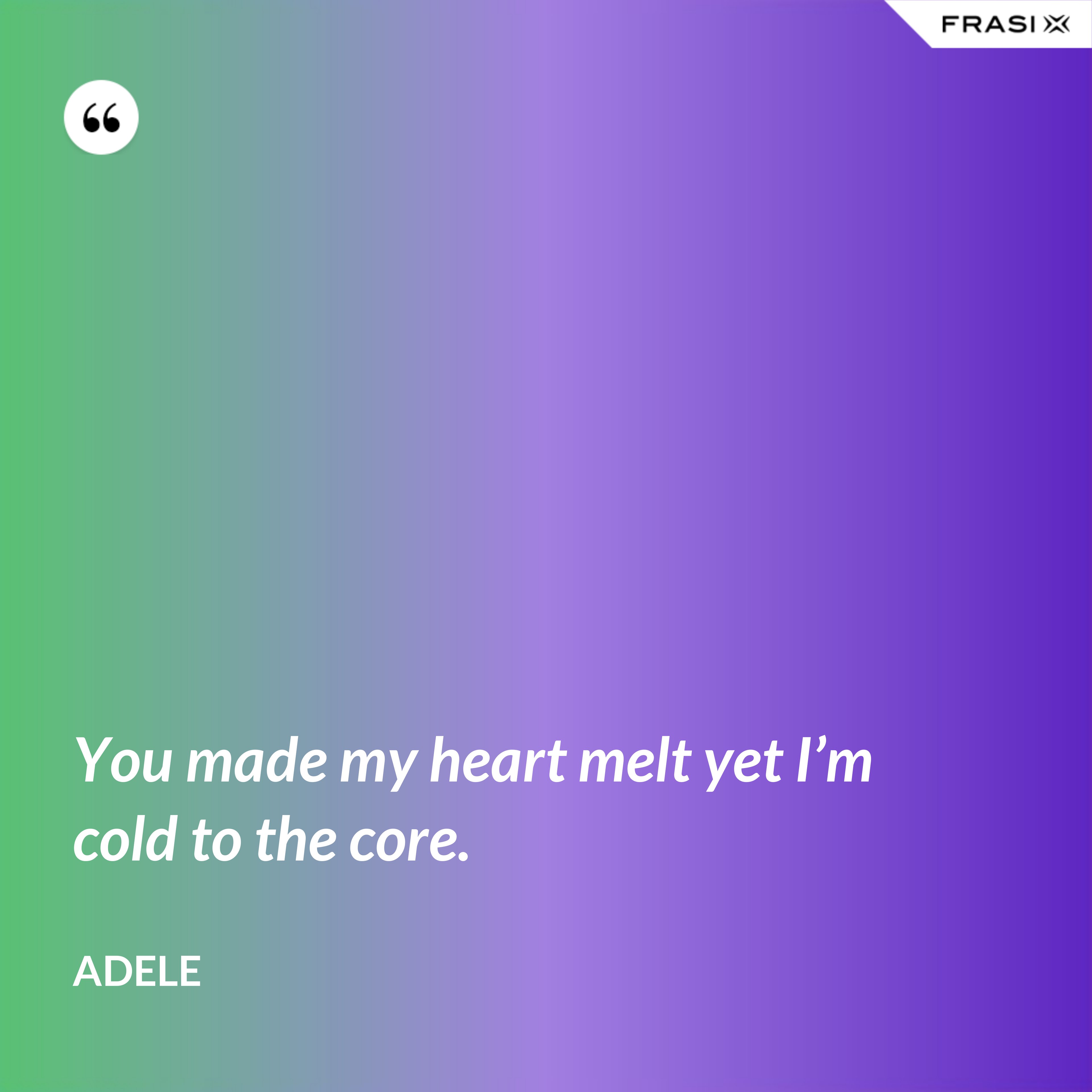 You made my heart melt yet I’m cold to the core. - Adele