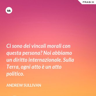 Ci sono dei vincoli morali con questa persona? Noi abbiamo un diritto internazionale. Sulla Terra, ogni atto è un atto politico. - Andrew Sullivan