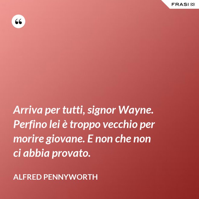 Arriva per tutti, signor Wayne. Perfino lei è troppo vecchio per morire giovane. E non che non ci abbia provato. - Alfred Pennyworth