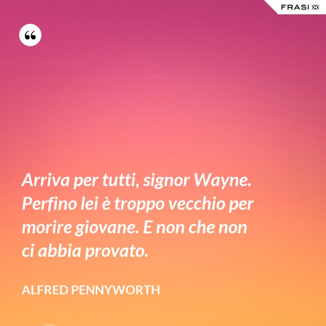 Arriva per tutti, signor Wayne. Perfino lei è troppo vecchio per morire giovane. E non che non ci abbia provato. - Alfred Pennyworth