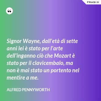 Signor Wayne, dall'età di sette anni lei è stato per l'arte dell'inganno ciò che Mozart è stato per il clavicembalo, ma non è mai stato un portento nel mentire a me. - Alfred Pennyworth