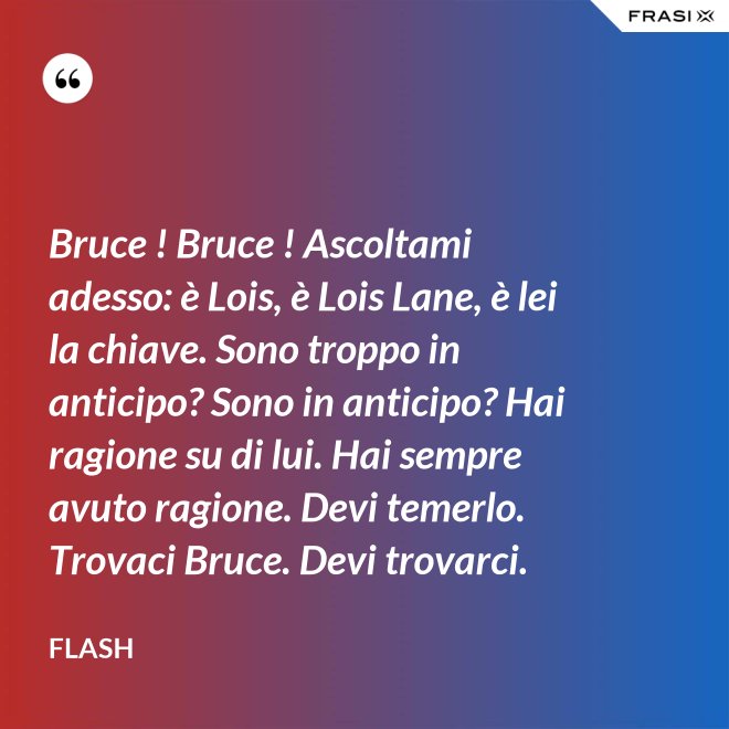 Bruce ! Bruce ! Ascoltami adesso: è Lois, è Lois Lane, è lei la chiave. Sono troppo in anticipo? Sono in anticipo? Hai ragione su di lui. Hai sempre avuto ragione. Devi temerlo. Trovaci Bruce. Devi trovarci. - Flash