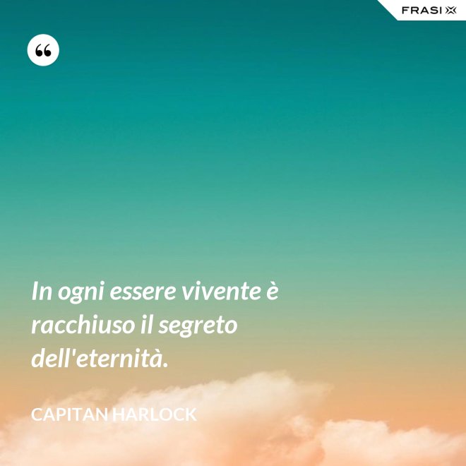 In ogni essere vivente è racchiuso il segreto dell'eternità. - Capitan Harlock