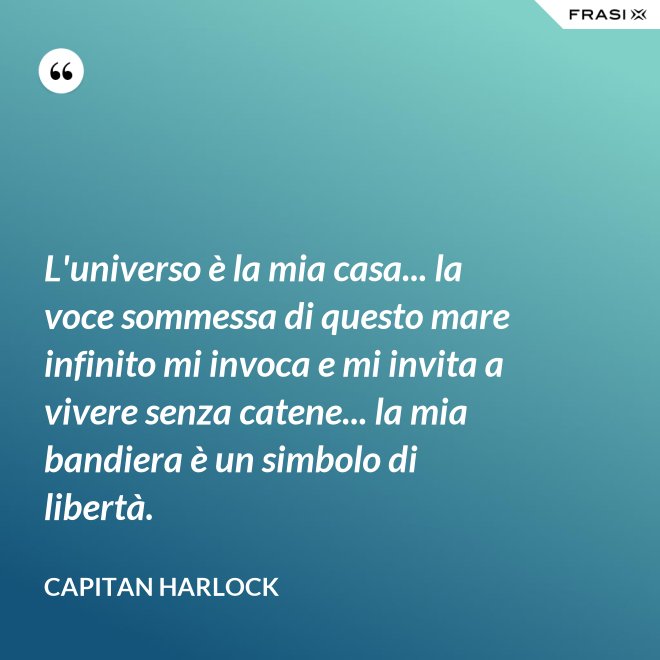 L'universo è la mia casa... la voce sommessa di questo mare infinito mi invoca e mi invita a vivere senza catene... la mia bandiera è un simbolo di libertà. - Capitan Harlock