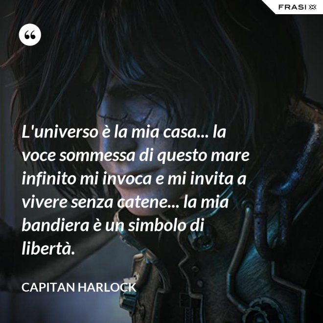 L'universo è la mia casa... la voce sommessa di questo mare infinito mi invoca e mi invita a vivere senza catene... la mia bandiera è un simbolo di libertà. - Capitan Harlock