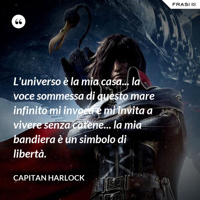 L'universo è la mia casa... la voce sommessa di questo mare infinito mi invoca e mi invita a vivere senza catene... la mia bandiera è un simbolo di libertà. - Capitan Harlock