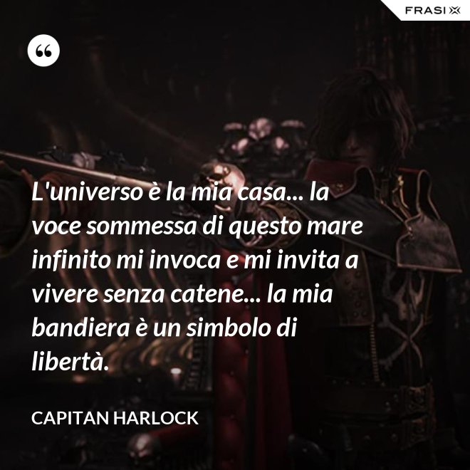 L'universo è la mia casa... la voce sommessa di questo mare infinito mi invoca e mi invita a vivere senza catene... la mia bandiera è un simbolo di libertà. - Capitan Harlock