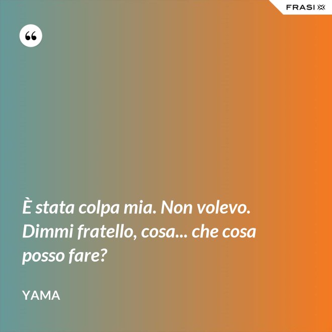 È stata colpa mia. Non volevo. Dimmi fratello, cosa... che cosa posso fare? - Yama