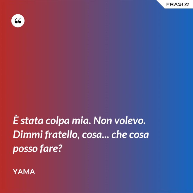 È stata colpa mia. Non volevo. Dimmi fratello, cosa... che cosa posso fare? - Yama