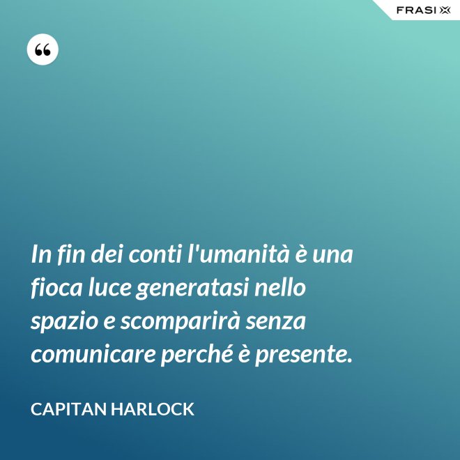 In fin dei conti l'umanità è una fioca luce generatasi nello spazio e scomparirà senza comunicare perché è presente. - Capitan Harlock