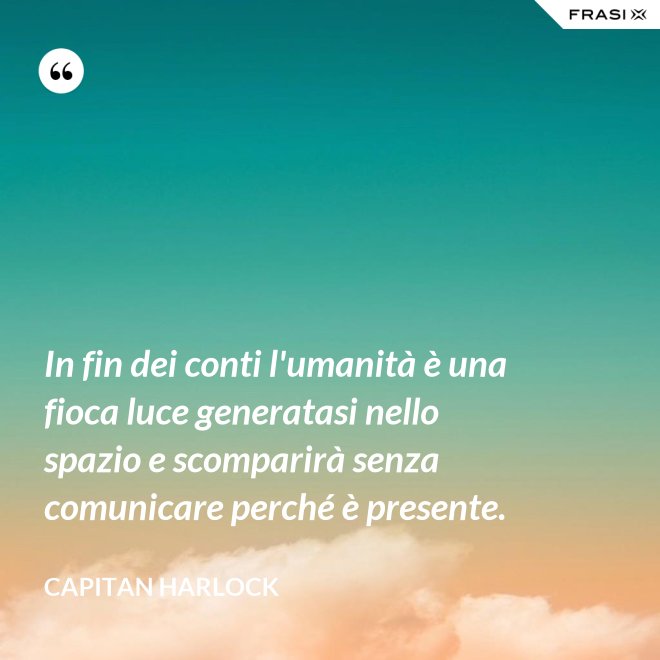 In fin dei conti l'umanità è una fioca luce generatasi nello spazio e scomparirà senza comunicare perché è presente. - Capitan Harlock