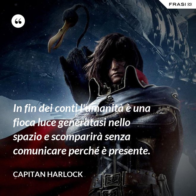 In fin dei conti l'umanità è una fioca luce generatasi nello spazio e scomparirà senza comunicare perché è presente. - Capitan Harlock