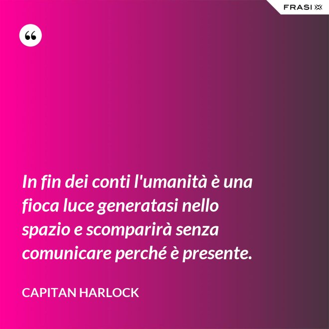 In fin dei conti l'umanità è una fioca luce generatasi nello spazio e scomparirà senza comunicare perché è presente. - Capitan Harlock