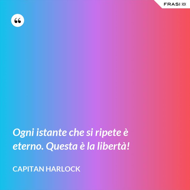 Ogni istante che si ripete è eterno. Questa è la libertà! - Capitan Harlock