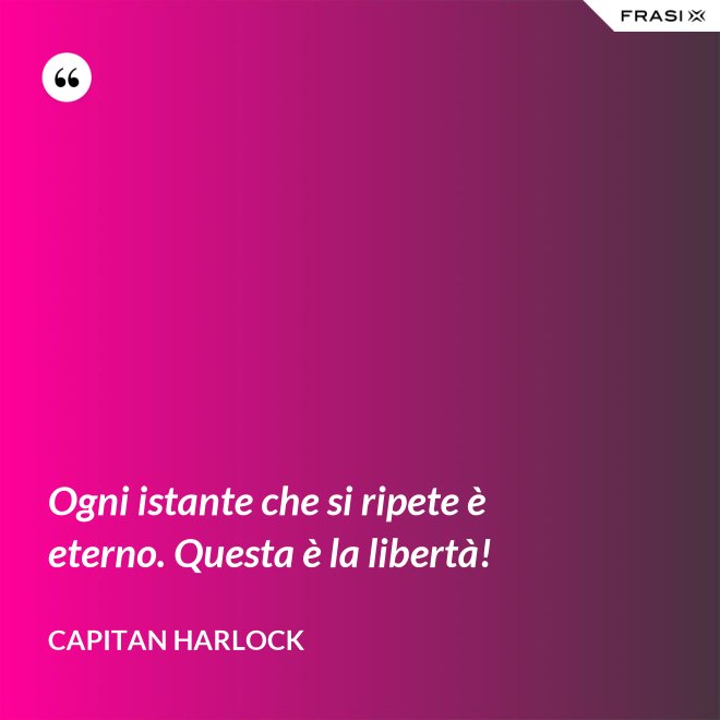 Ogni istante che si ripete è eterno. Questa è la libertà! - Capitan Harlock