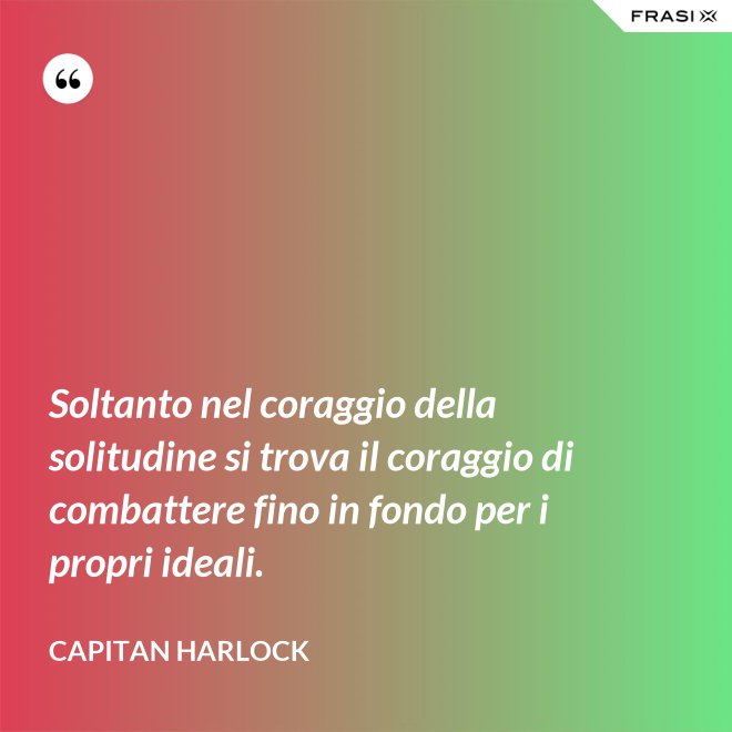 Soltanto nel coraggio della solitudine si trova il coraggio di combattere fino in fondo per i propri ideali. - Capitan Harlock