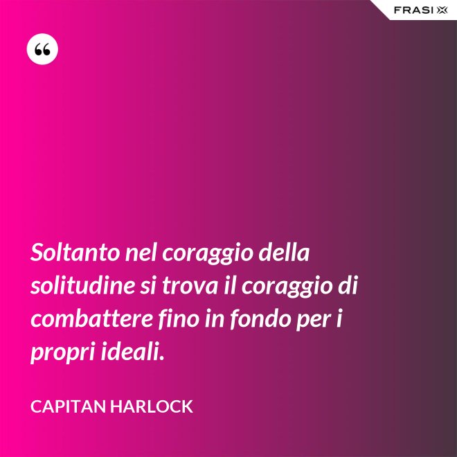 Soltanto nel coraggio della solitudine si trova il coraggio di combattere fino in fondo per i propri ideali. - Capitan Harlock