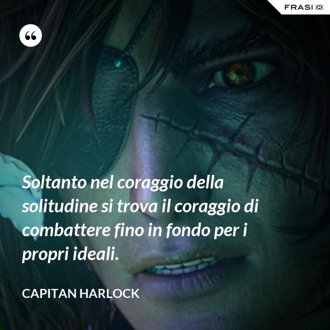 Soltanto nel coraggio della solitudine si trova il coraggio di combattere fino in fondo per i propri ideali. - Capitan Harlock