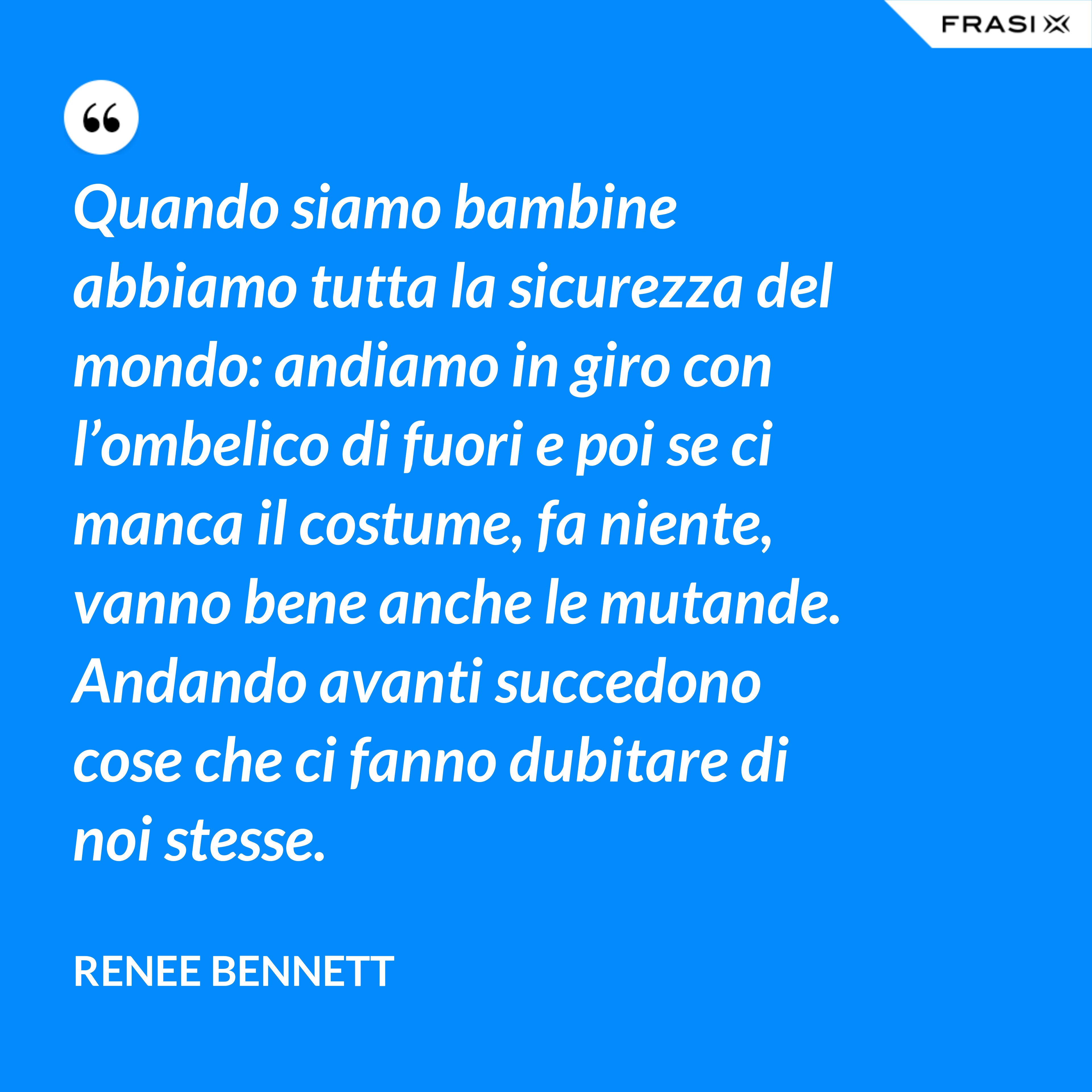 Quando siamo bambine abbiamo tutta la sicurezza del mondo: andiamo in giro con l’ombelico di fuori e poi se ci manca il costume, fa niente, vanno bene anche le mutande. Andando avanti succedono cose che ci fanno dubitare di noi stesse. - Renee Bennett