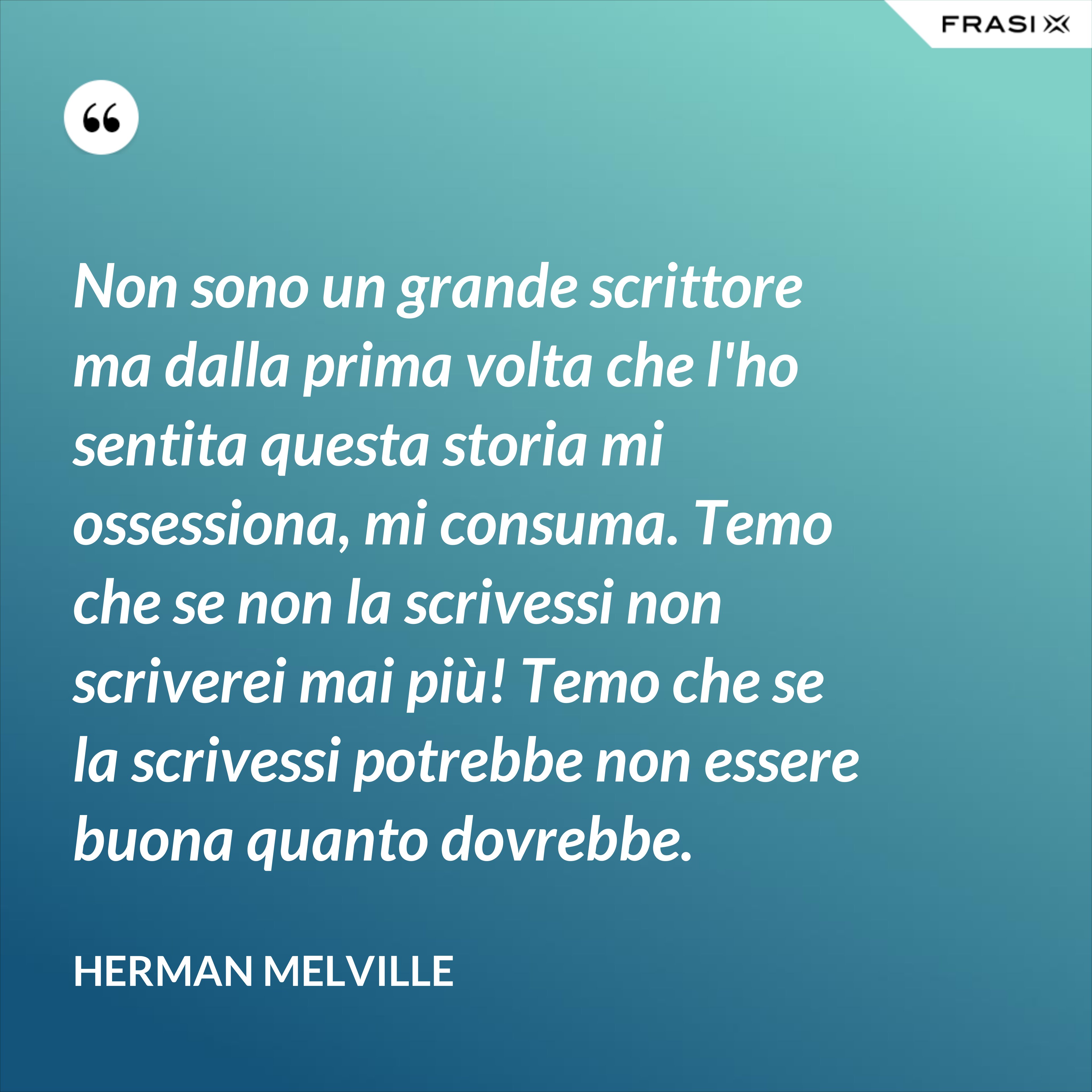 Non sono un grande scrittore ma dalla prima volta che l'ho sentita questa storia mi ossessiona, mi consuma. Temo che se non la scrivessi non scriverei mai più! Temo che se la scrivessi potrebbe non essere buona quanto dovrebbe. - Herman Melville