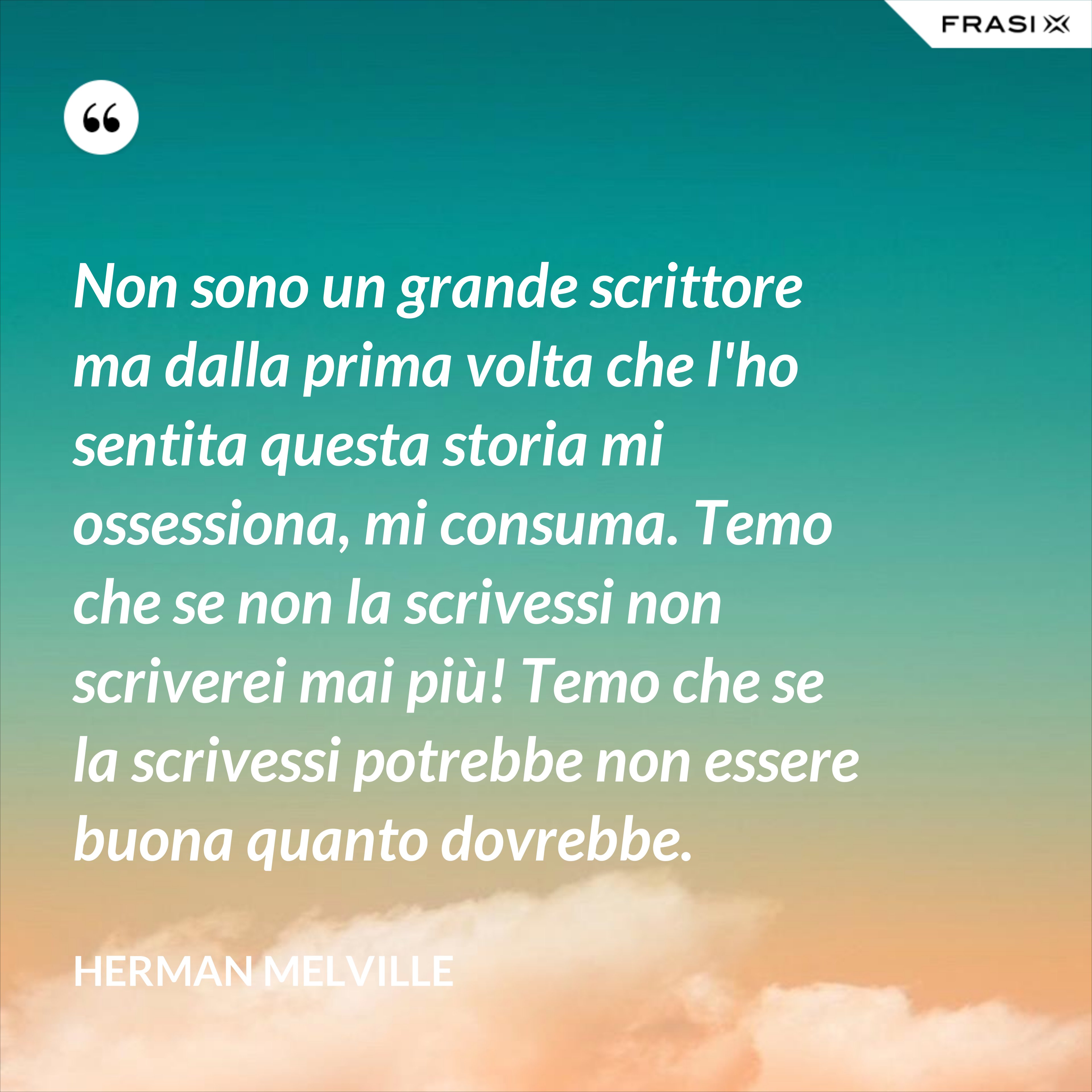 Non sono un grande scrittore ma dalla prima volta che l'ho sentita questa storia mi ossessiona, mi consuma. Temo che se non la scrivessi non scriverei mai più! Temo che se la scrivessi potrebbe non essere buona quanto dovrebbe. - Herman Melville
