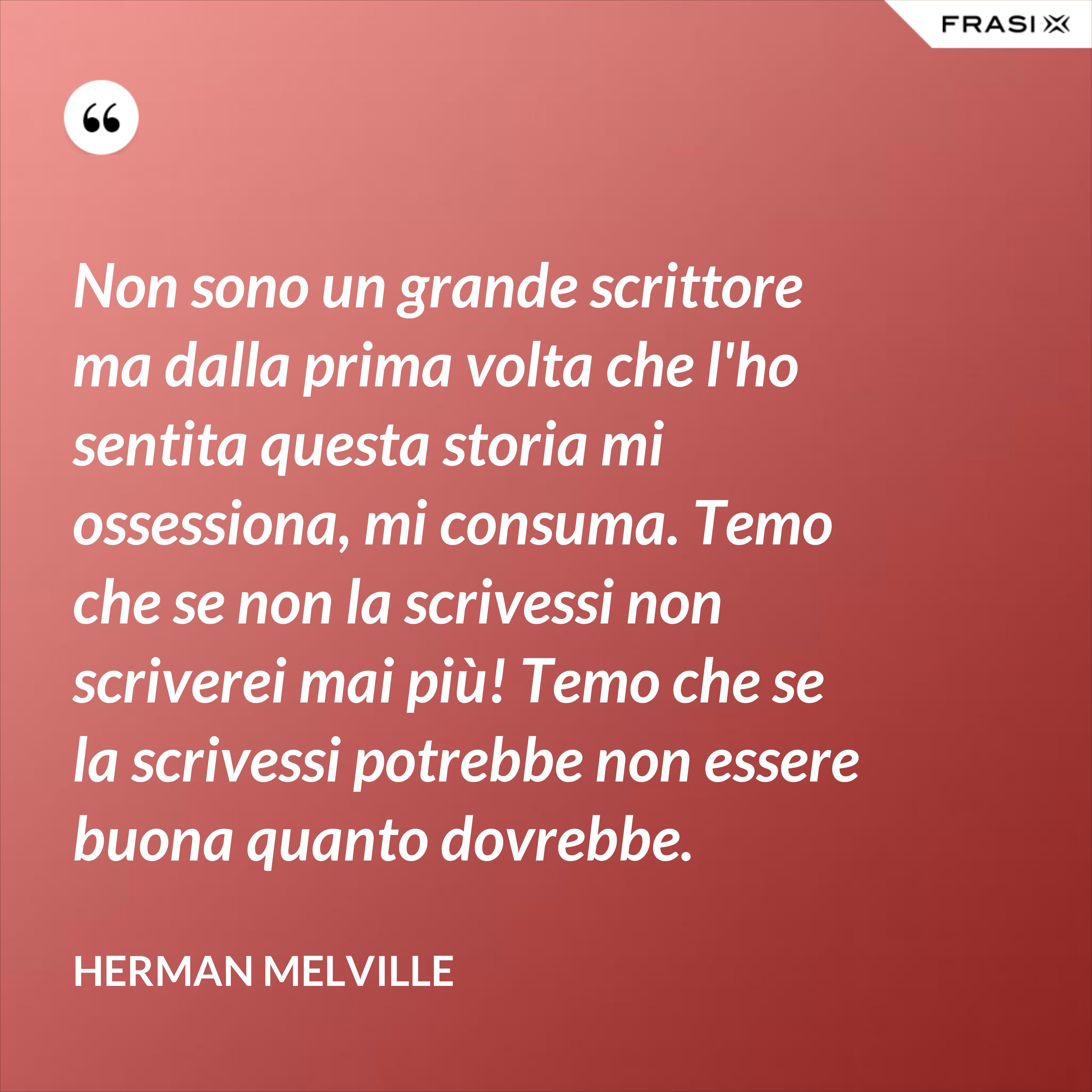 Non sono un grande scrittore ma dalla prima volta che l'ho sentita questa storia mi ossessiona, mi consuma. Temo che se non la scrivessi non scriverei mai più! Temo che se la scrivessi potrebbe non essere buona quanto dovrebbe. - Herman Melville