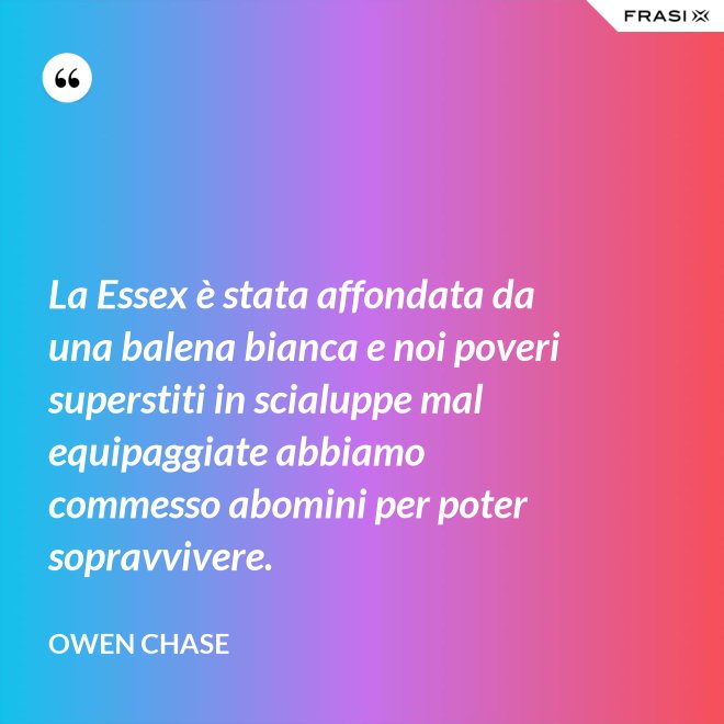 La Essex è stata affondata da una balena bianca e noi poveri superstiti in scialuppe mal equipaggiate abbiamo commesso abomini per poter sopravvivere. - Owen Chase
