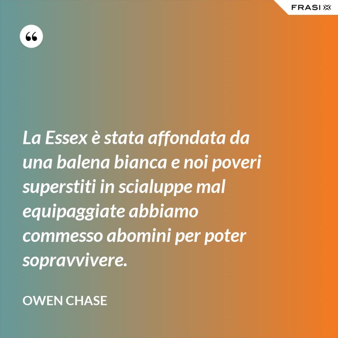 La Essex è stata affondata da una balena bianca e noi poveri superstiti in scialuppe mal equipaggiate abbiamo commesso abomini per poter sopravvivere. - Owen Chase