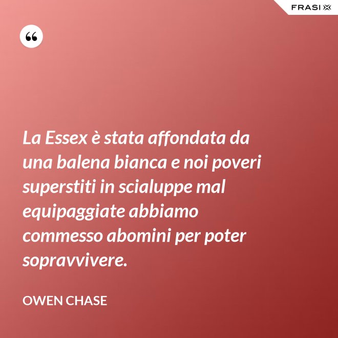 La Essex è stata affondata da una balena bianca e noi poveri superstiti in scialuppe mal equipaggiate abbiamo commesso abomini per poter sopravvivere. - Owen Chase