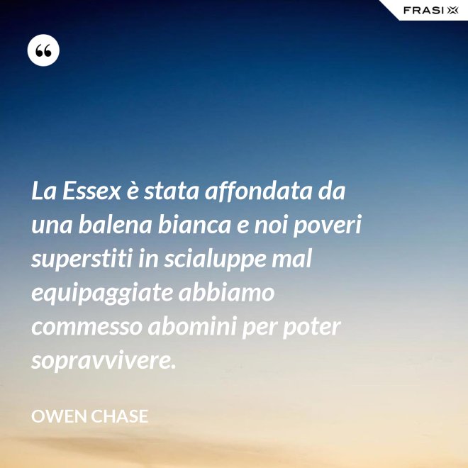 La Essex è stata affondata da una balena bianca e noi poveri superstiti in scialuppe mal equipaggiate abbiamo commesso abomini per poter sopravvivere. - Owen Chase