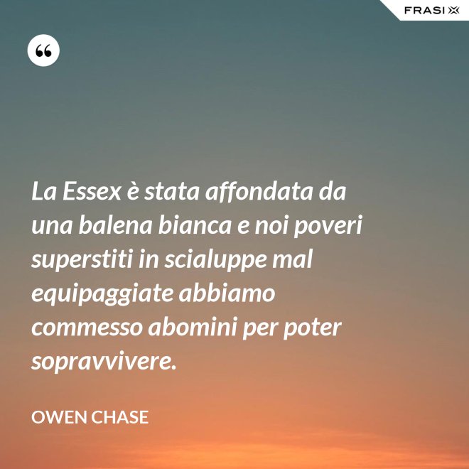 La Essex è stata affondata da una balena bianca e noi poveri superstiti in scialuppe mal equipaggiate abbiamo commesso abomini per poter sopravvivere. - Owen Chase