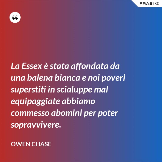 La Essex è stata affondata da una balena bianca e noi poveri superstiti in scialuppe mal equipaggiate abbiamo commesso abomini per poter sopravvivere. - Owen Chase