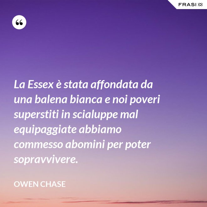 La Essex è stata affondata da una balena bianca e noi poveri superstiti in scialuppe mal equipaggiate abbiamo commesso abomini per poter sopravvivere. - Owen Chase