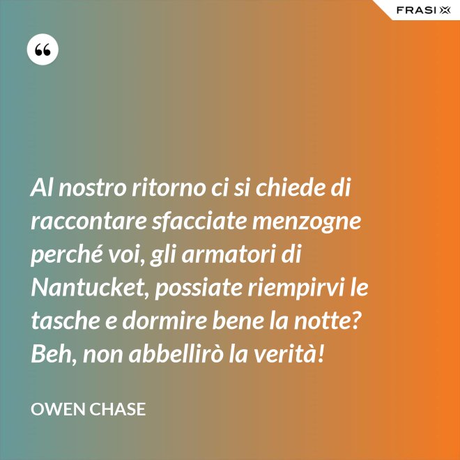Al nostro ritorno ci si chiede di raccontare sfacciate menzogne perché voi, gli armatori di Nantucket, possiate riempirvi le tasche e dormire bene la notte? Beh, non abbellirò la verità! - Owen Chase