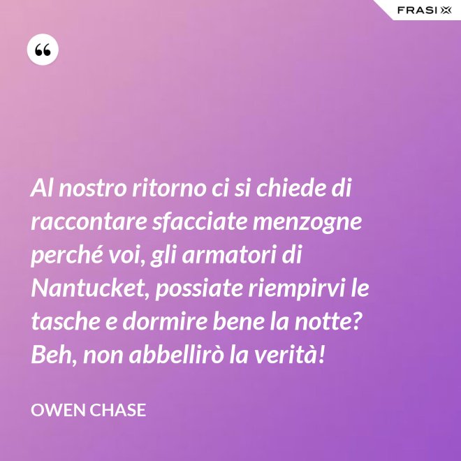 Al nostro ritorno ci si chiede di raccontare sfacciate menzogne perché voi, gli armatori di Nantucket, possiate riempirvi le tasche e dormire bene la notte? Beh, non abbellirò la verità! - Owen Chase